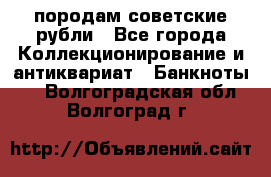 породам советские рубли - Все города Коллекционирование и антиквариат » Банкноты   . Волгоградская обл.,Волгоград г.
